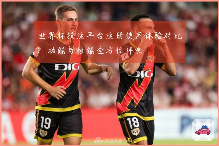 世界杯投注平台注册使用体验对比：功能与性能全方位评测