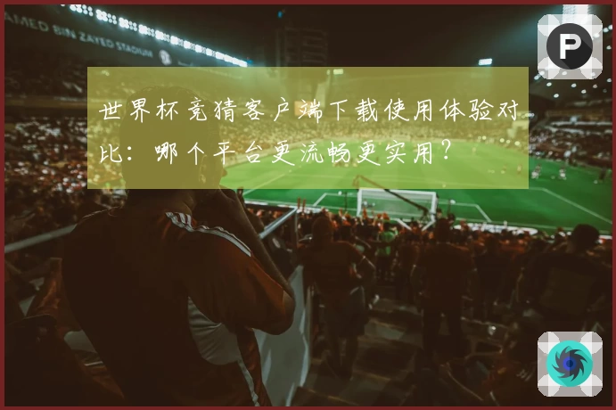 世界杯竞猜客户端下载使用体验对比：哪个平台更流畅更实用？