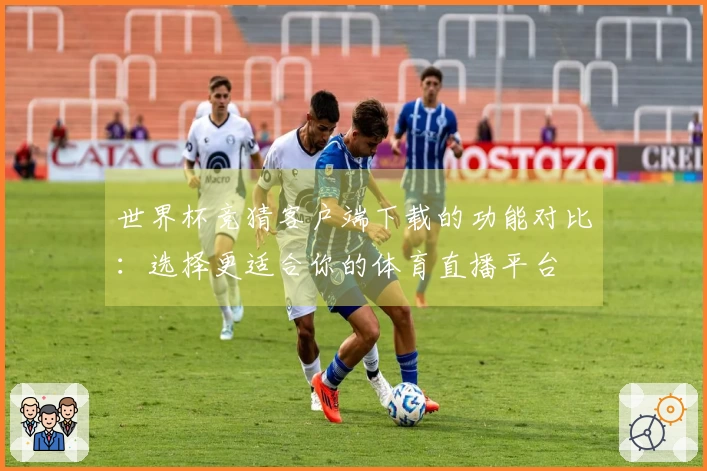 世界杯竞猜客户端下载的功能对比：选择更适合你的体育直播平台