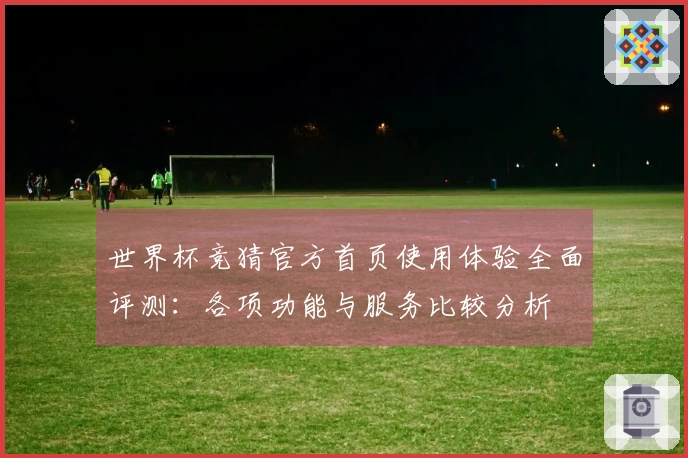 世界杯竞猜官方首页使用体验全面评测：各项功能与服务比较分析